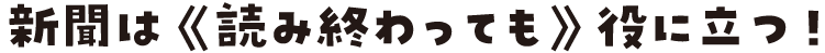 新聞は 《読み終わっても》 役に立つ！